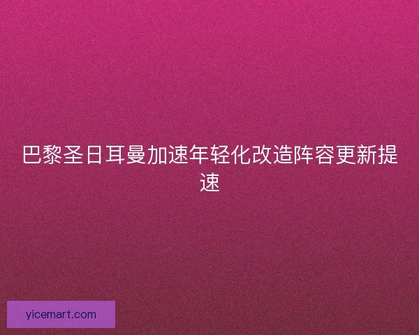 巴黎圣日耳曼加速年轻化改造阵容更新提速