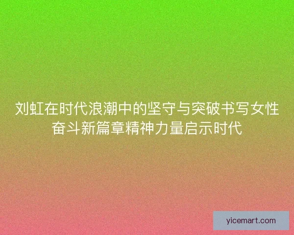 刘虹在时代浪潮中的坚守与突破书写女性奋斗新篇章精神力量启示时代