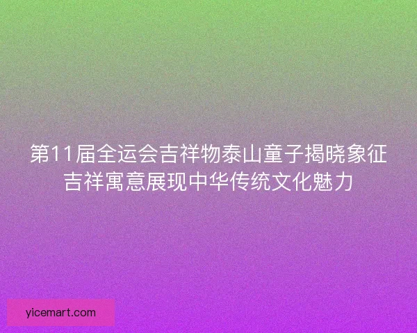 第11届全运会吉祥物泰山童子揭晓象征吉祥寓意展现中华传统文化魅力